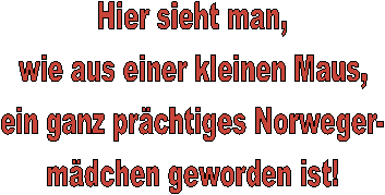 Hier sieht man,
wie aus einer kleinen Maus,
ein ganz prchtiges Norweger-
mdchen geworden ist!